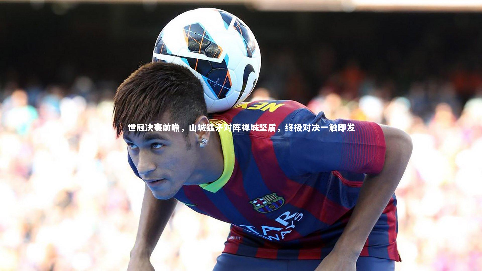 世冠决赛前瞻，山城猛矛对阵禅城坚盾，终极对决一触即发